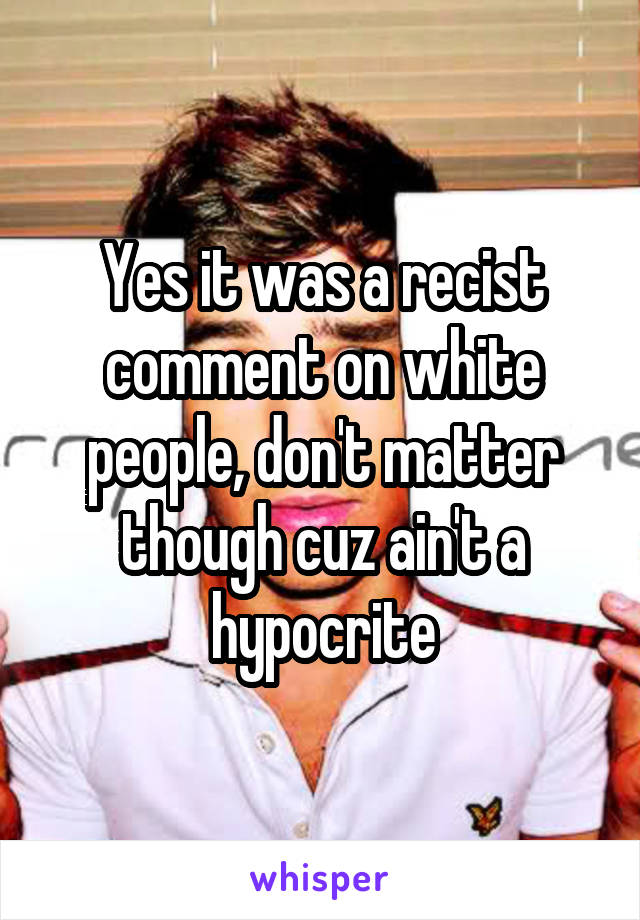 Yes it was a recist comment on white people, don't matter though cuz ain't a hypocrite