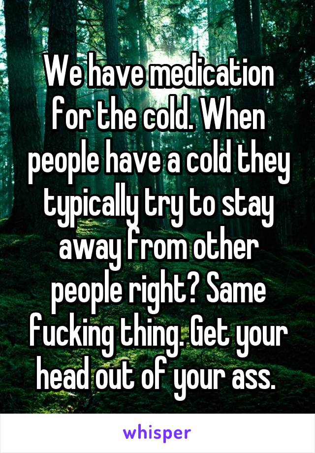 We have medication for the cold. When people have a cold they typically try to stay away from other people right? Same fucking thing. Get your head out of your ass. 