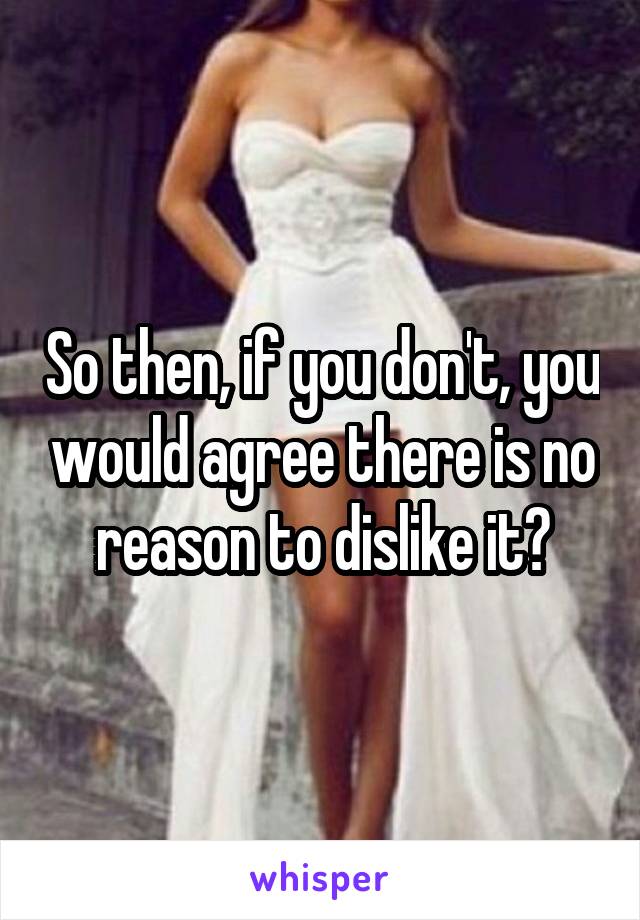 So then, if you don't, you would agree there is no reason to dislike it?