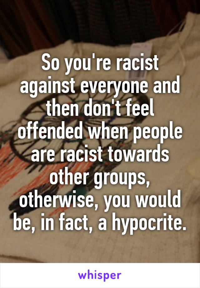 So you're racist against everyone and then don't feel offended when people are racist towards other groups, otherwise, you would be, in fact, a hypocrite.