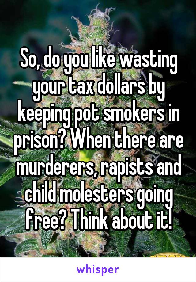 So, do you like wasting your tax dollars by keeping pot smokers in prison? When there are murderers, rapists and child molesters going free? Think about it!