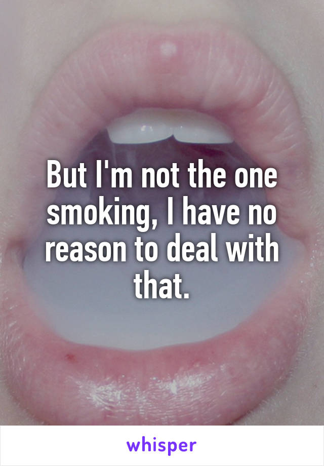 But I'm not the one smoking, I have no reason to deal with that.