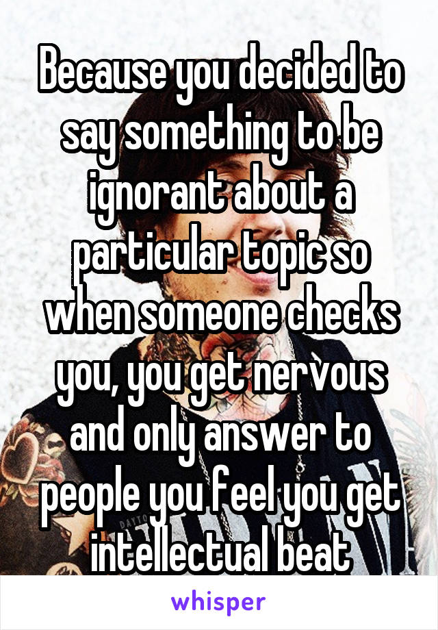 Because you decided to say something to be ignorant about a particular topic so when someone checks you, you get nervous and only answer to people you feel you get intellectual beat