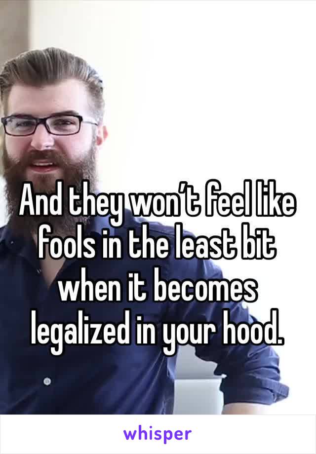 And they won’t feel like fools in the least bit when it becomes legalized in your hood.