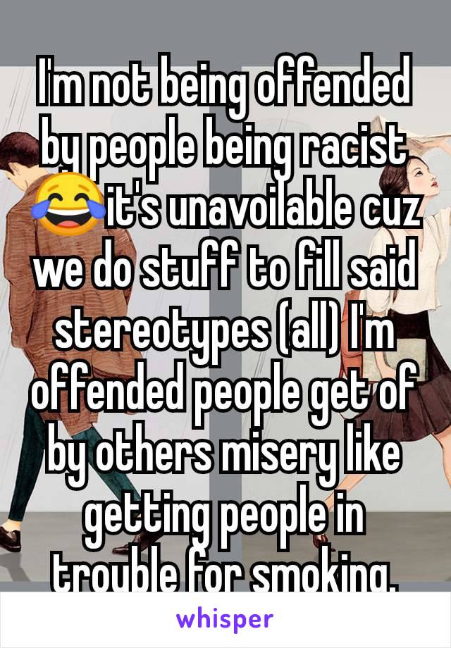 I'm not being offended by people being racist 😂it's unavoilable cuz we do stuff to fill said stereotypes (all) I'm offended people get of by others misery like getting people in trouble for smoking.