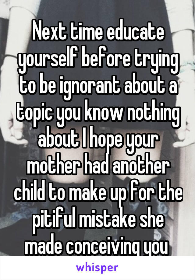 Next time educate yourself before trying to be ignorant about a topic you know nothing about I hope your mother had another child to make up for the pitiful mistake she made conceiving you 