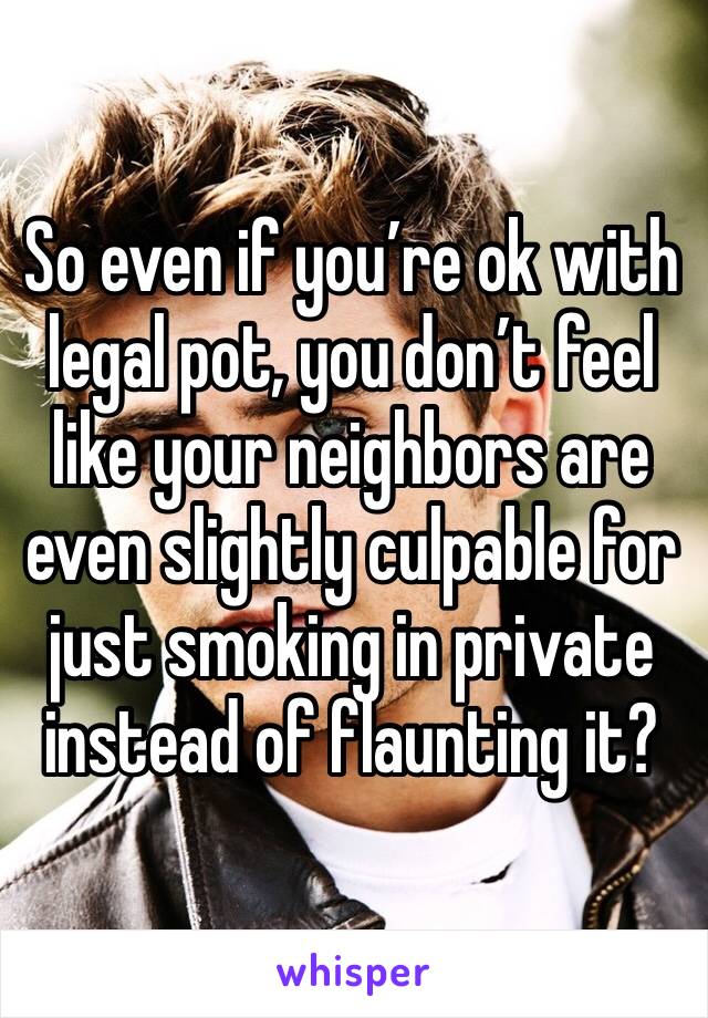 So even if you’re ok with legal pot, you don’t feel like your neighbors are even slightly culpable for just smoking in private instead of flaunting it?