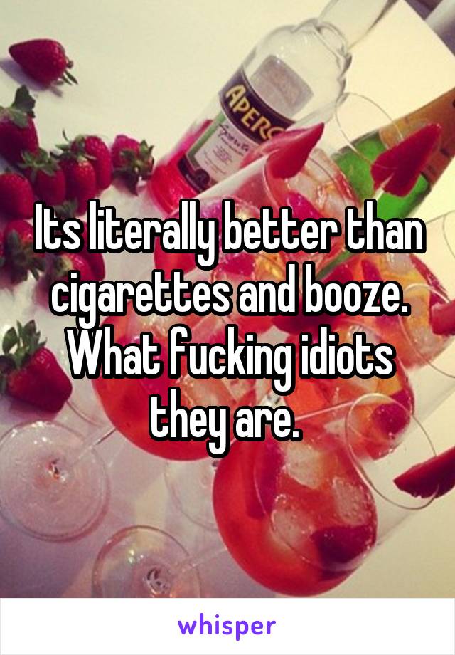 Its literally better than cigarettes and booze. What fucking idiots they are. 