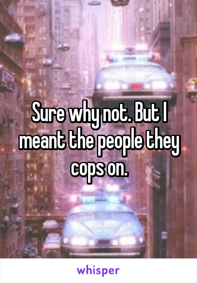 Sure why not. But I meant the people they cops on.