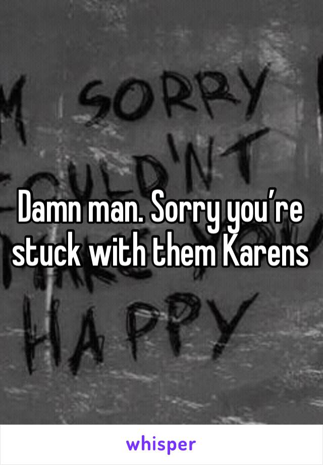 Damn man. Sorry you’re stuck with them Karens 