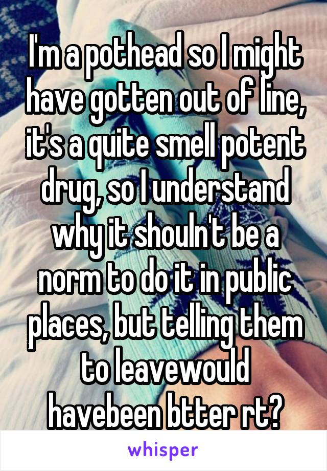 I'm a pothead so I might have gotten out of line, it's a quite smell potent drug, so I understand why it shouln't be a norm to do it in public places, but telling them to leavewould havebeen btter rt?