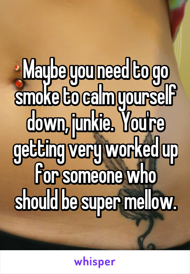 Maybe you need to go smoke to calm yourself down, junkie.  You're getting very worked up for someone who should be super mellow.