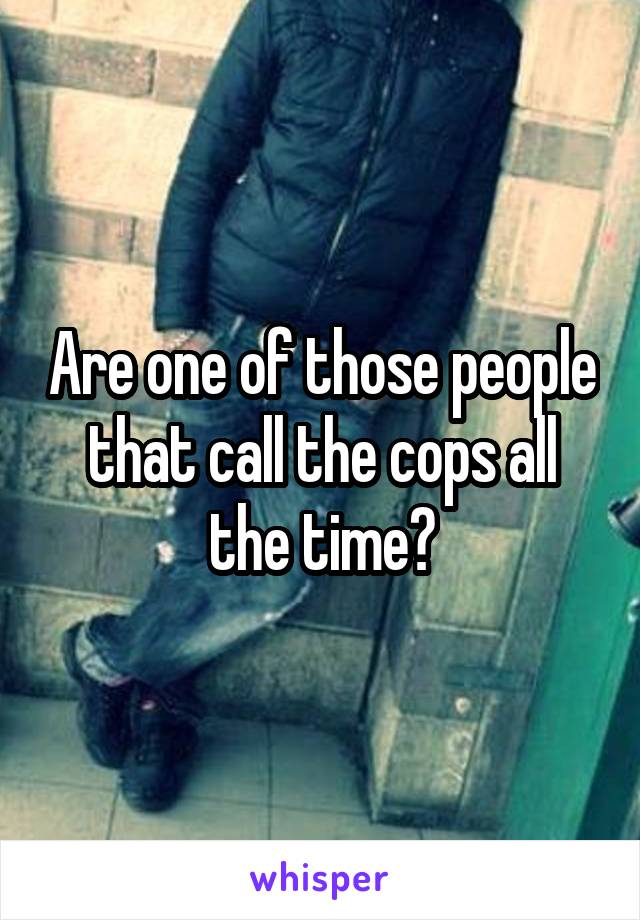 Are one of those people that call the cops all the time?