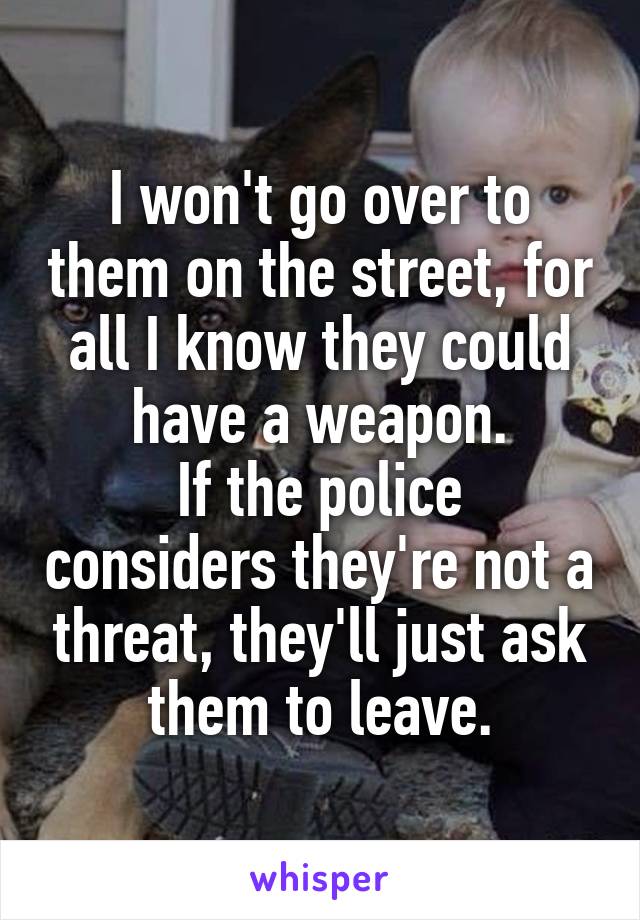 I won't go over to them on the street, for all I know they could have a weapon.
If the police considers they're not a threat, they'll just ask them to leave.