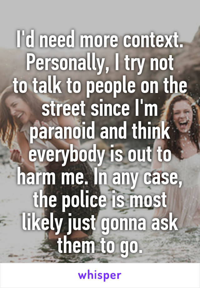 I'd need more context.
Personally, I try not to talk to people on the street since I'm paranoid and think everybody is out to harm me. In any case, the police is most likely just gonna ask them to go.