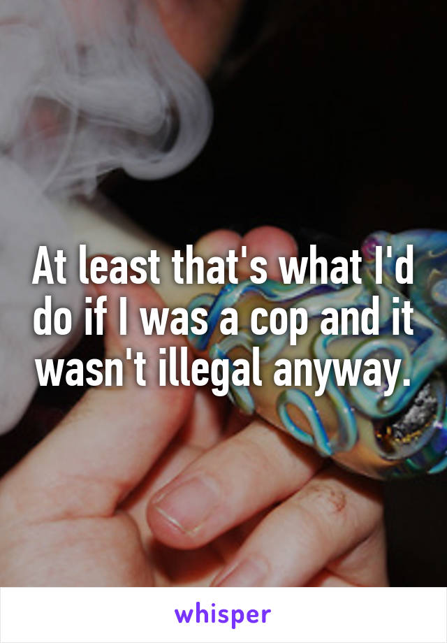 At least that's what I'd do if I was a cop and it wasn't illegal anyway.