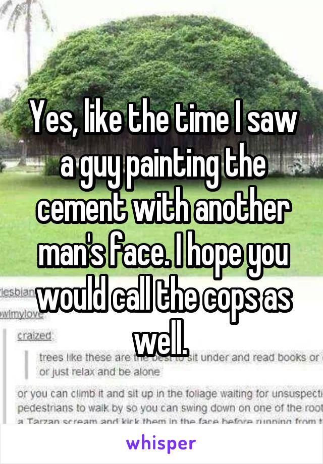 Yes, like the time I saw a guy painting the cement with another man's face. I hope you would call the cops as well. 