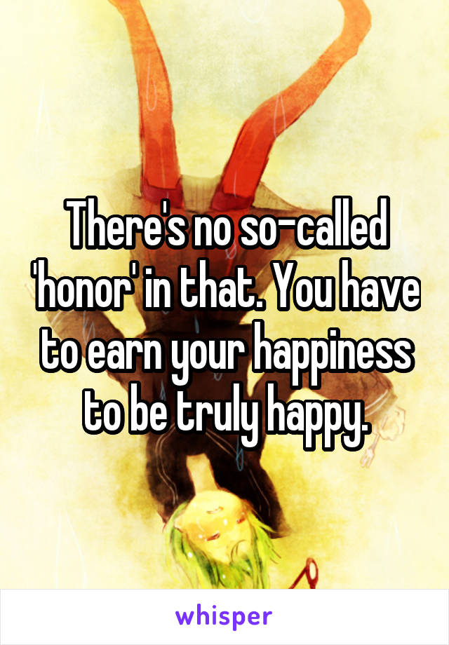 There's no so-called 'honor' in that. You have to earn your happiness to be truly happy.