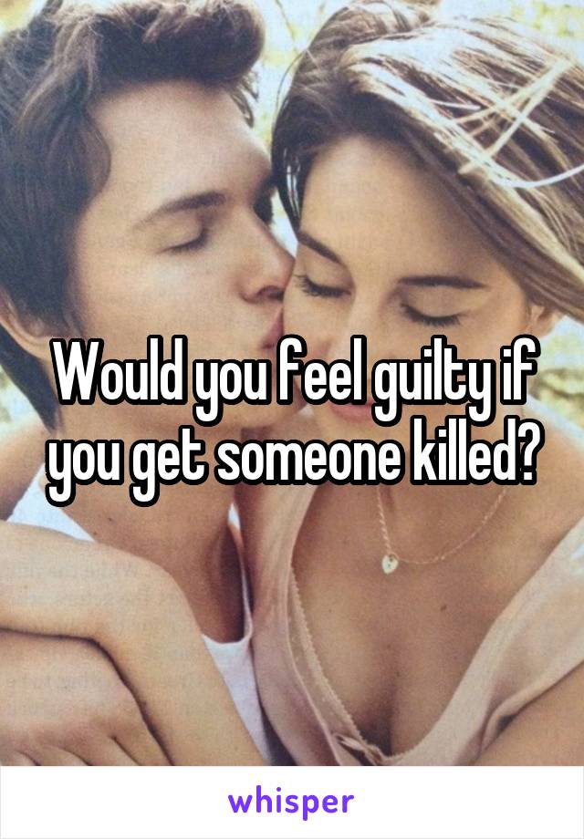 Would you feel guilty if you get someone killed?