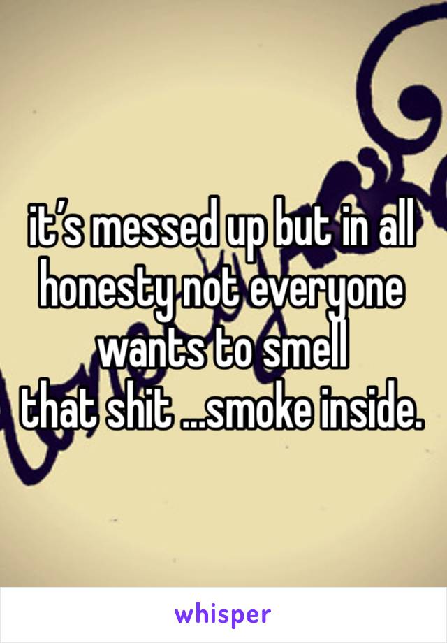 it’s messed up but in all honesty not everyone wants to smell
that shit ...smoke inside. 