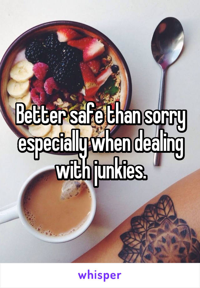 Better safe than sorry especially when dealing with junkies.