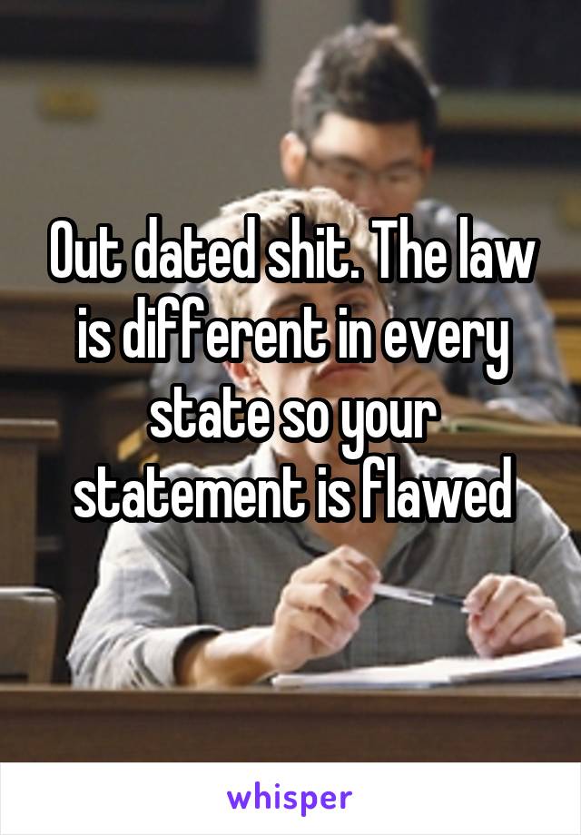 Out dated shit. The law is different in every state so your statement is flawed
