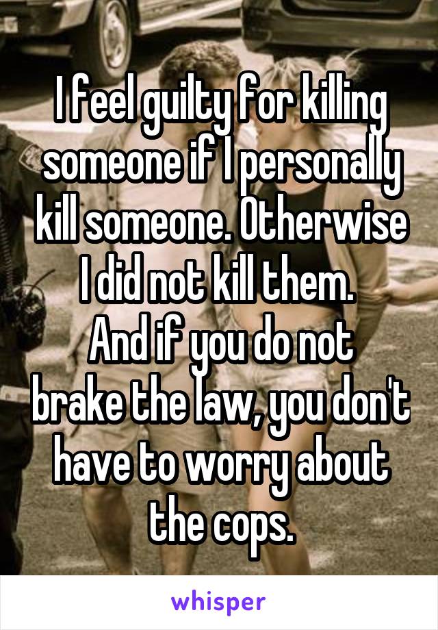 I feel guilty for killing someone if I personally kill someone. Otherwise I did not kill them. 
And if you do not brake the law, you don't have to worry about the cops.