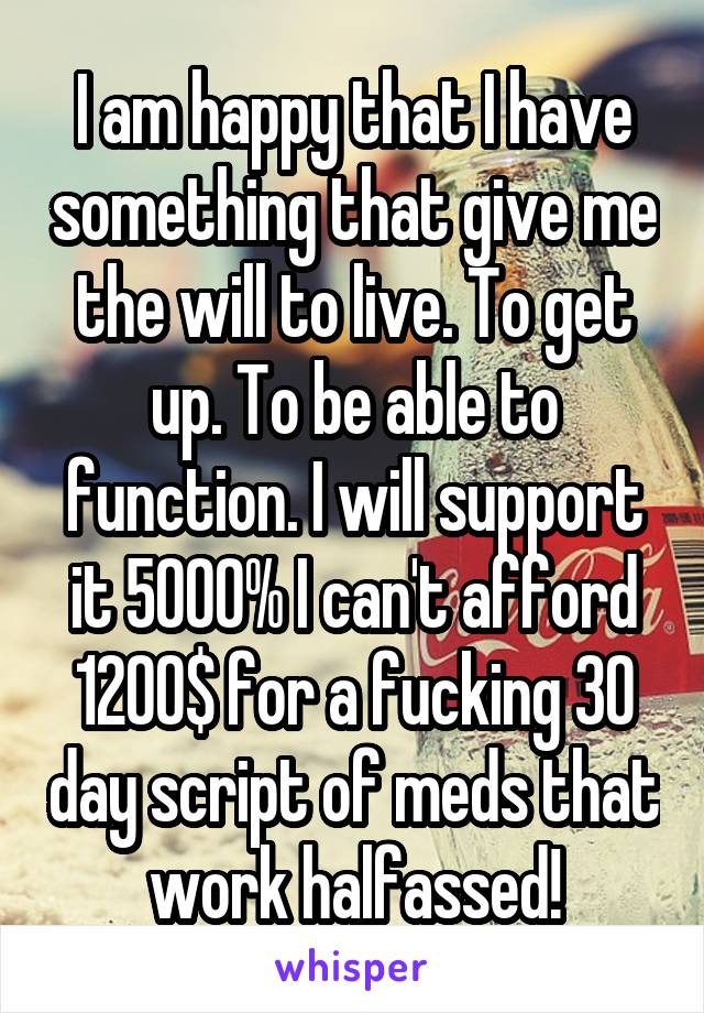 I am happy that I have something that give me the will to live. To get up. To be able to function. I will support it 5000% I can't afford 1200$ for a fucking 30 day script of meds that work halfassed!