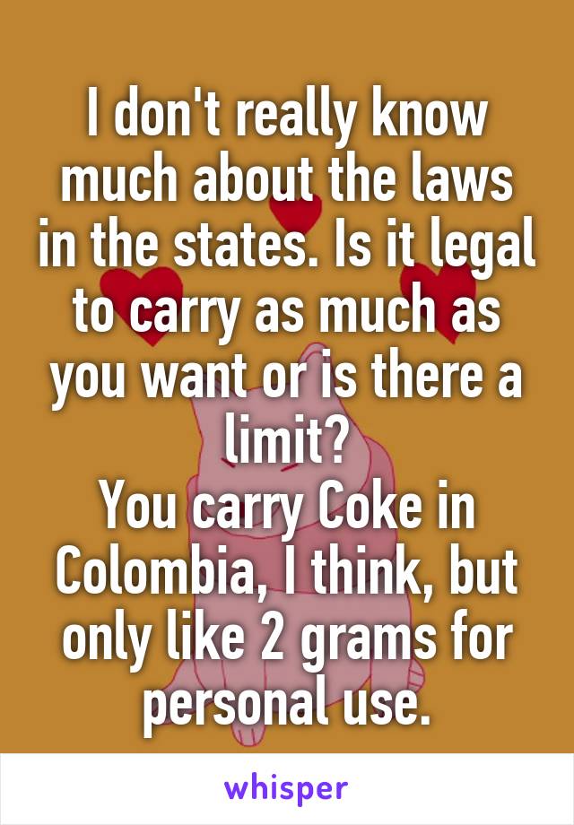 I don't really know much about the laws in the states. Is it legal to carry as much as you want or is there a limit?
You carry Coke in Colombia, I think, but only like 2 grams for personal use.