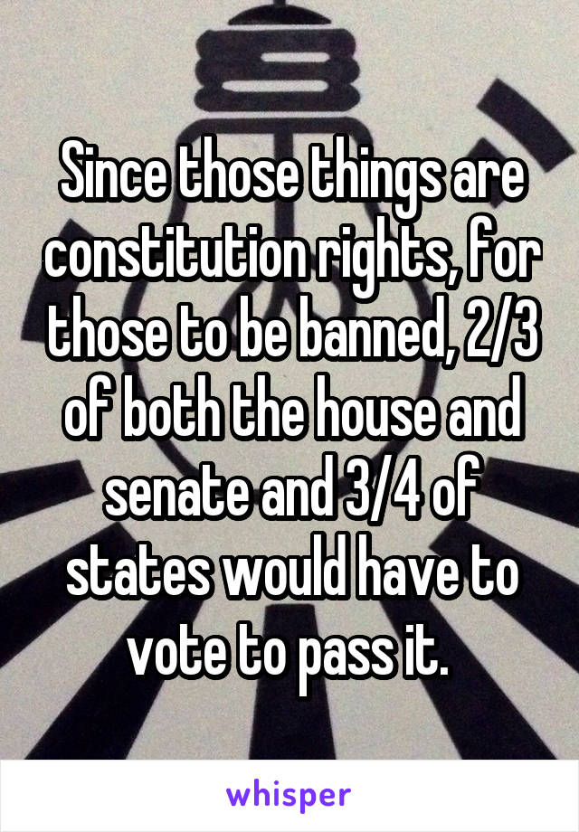 Since those things are constitution rights, for those to be banned, 2/3 of both the house and senate and 3/4 of states would have to vote to pass it. 