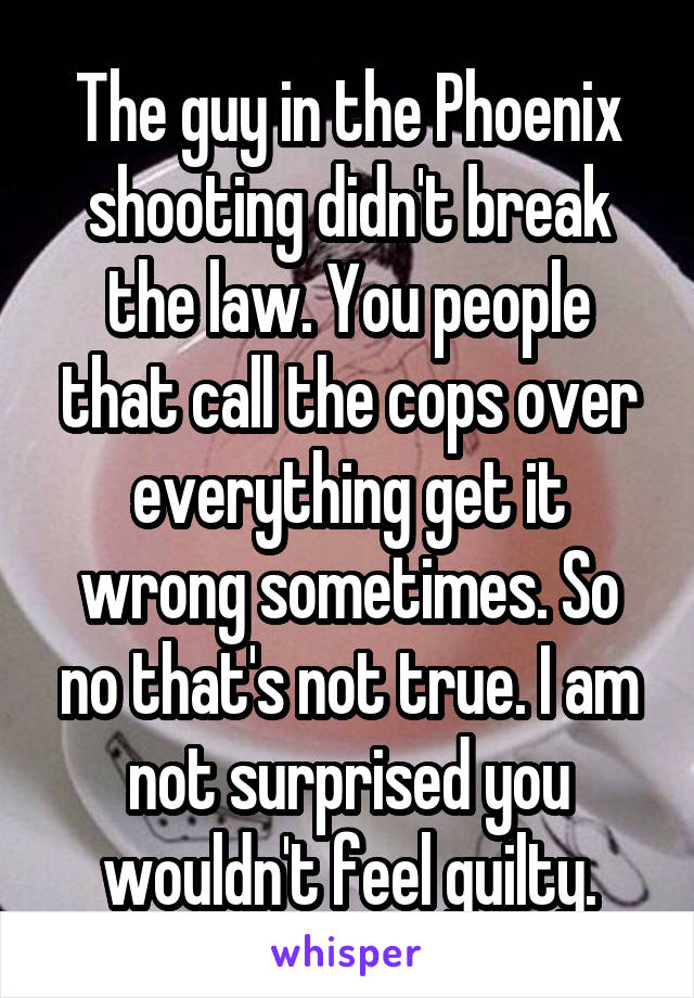 The guy in the Phoenix shooting didn't break the law. You people that call the cops over everything get it wrong sometimes. So no that's not true. I am not surprised you wouldn't feel guilty.