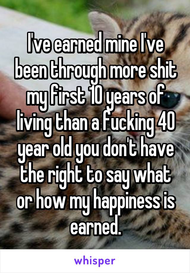 I've earned mine I've been through more shit my first 10 years of living than a fucking 40 year old you don't have the right to say what or how my happiness is earned.