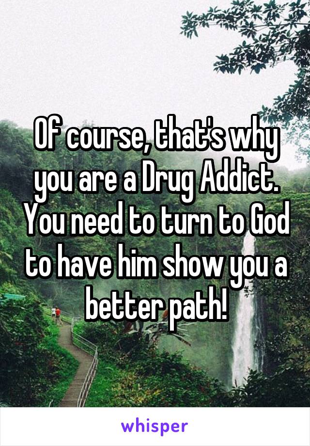 Of course, that's why you are a Drug Addict. You need to turn to God to have him show you a better path!