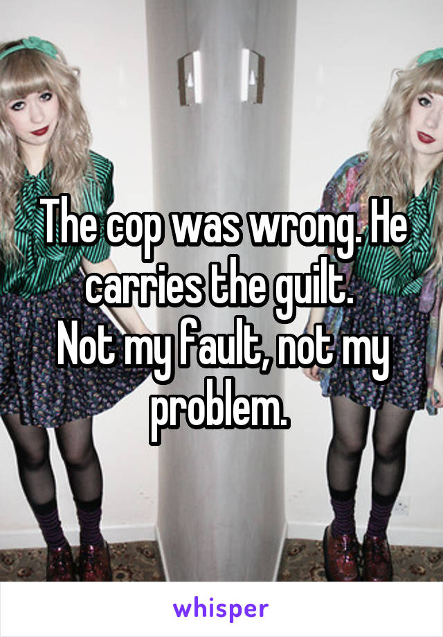 The cop was wrong. He carries the guilt. 
Not my fault, not my problem. 