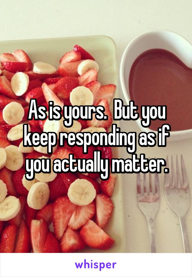 As is yours.  But you keep responding as if you actually matter.