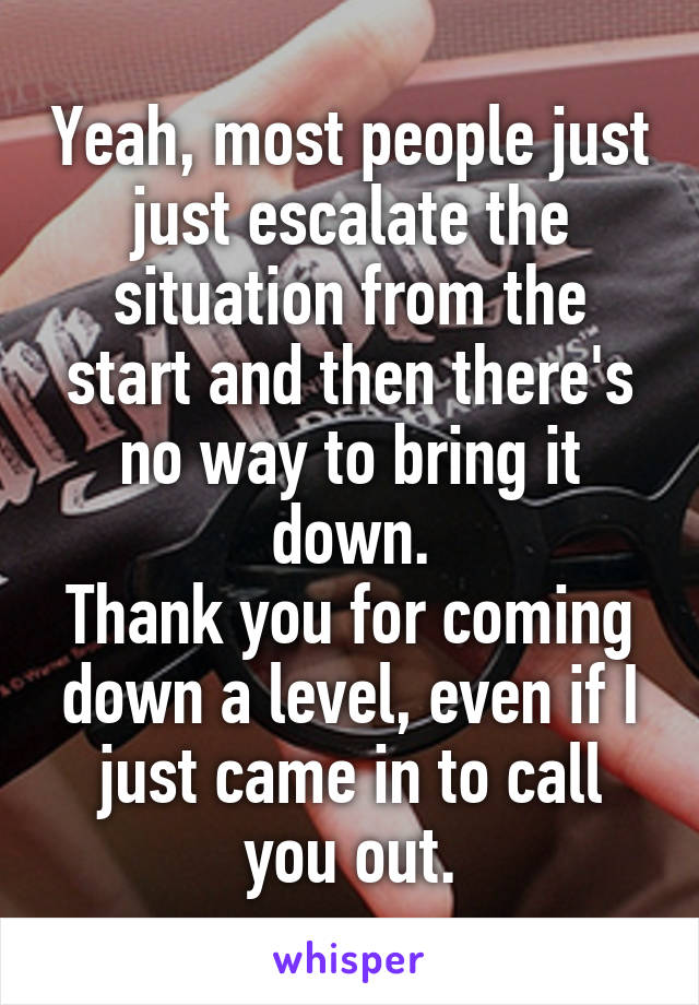 Yeah, most people just just escalate the situation from the start and then there's no way to bring it down.
Thank you for coming down a level, even if I just came in to call you out.