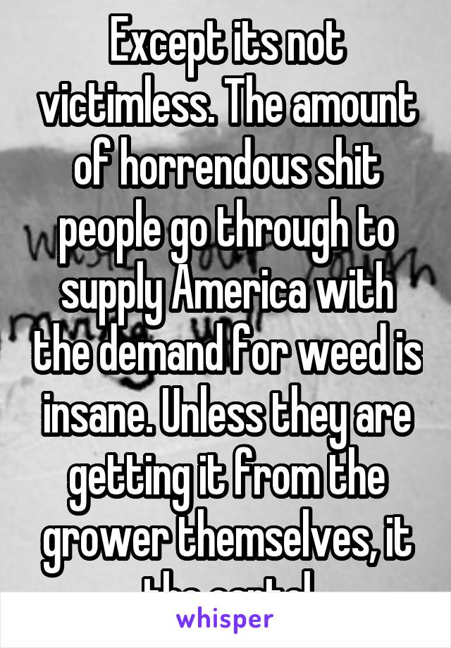 Except its not victimless. The amount of horrendous shit people go through to supply America with the demand for weed is insane. Unless they are getting it from the grower themselves, it the cartel