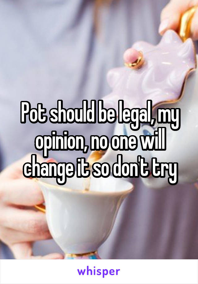 Pot should be legal, my opinion, no one will change it so don't try