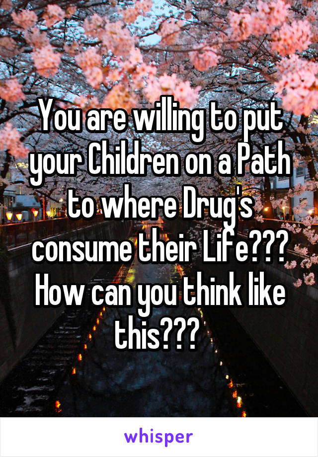 You are willing to put your Children on a Path to where Drug's consume their Life??? How can you think like this??? 