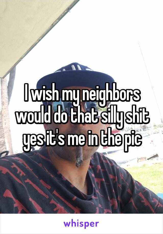 I wish my neighbors would do that silly shit yes it's me in the pic