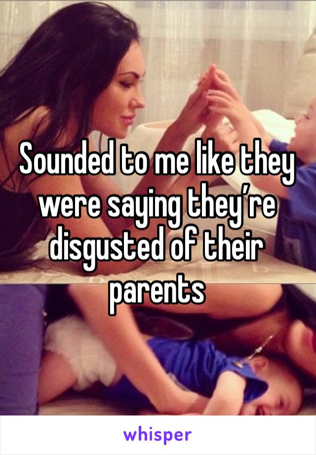 Sounded to me like they were saying they’re disgusted of their parents 