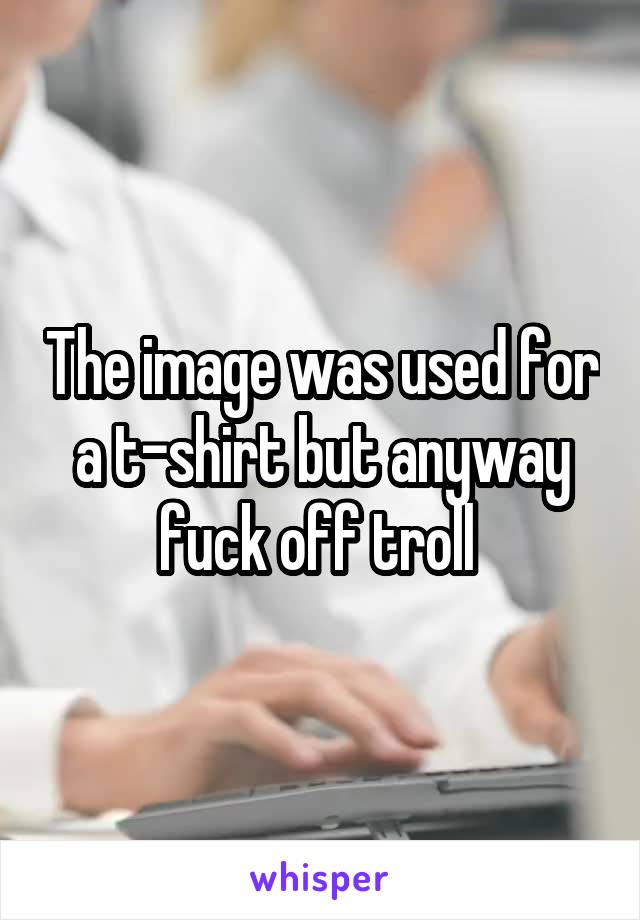 The image was used for a t-shirt but anyway fuck off troll 