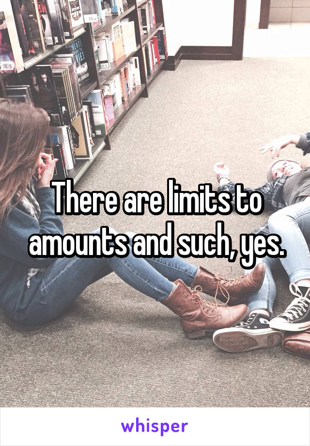 There are limits to amounts and such, yes.