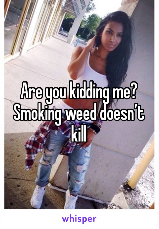 Are you kidding me? Smoking weed doesn’t kill 