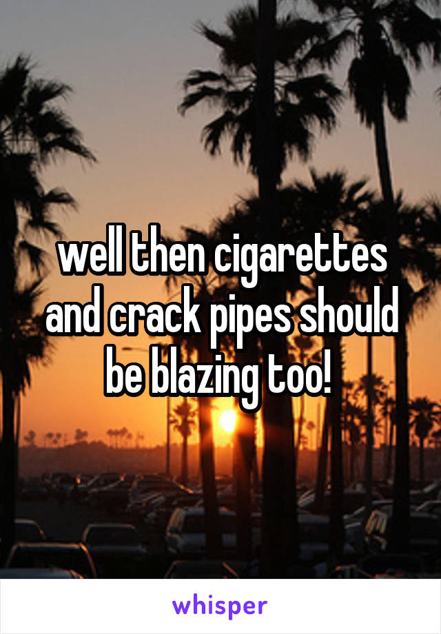 well then cigarettes and crack pipes should be blazing too! 