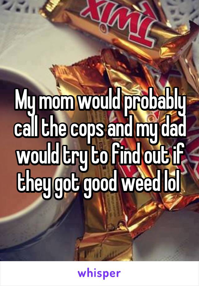 My mom would probably call the cops and my dad would try to find out if they got good weed lol 