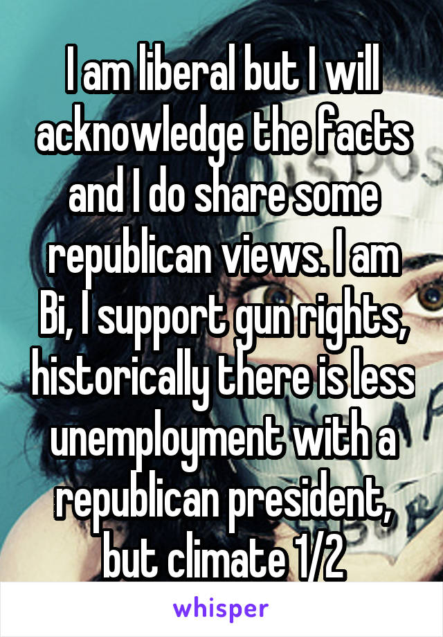 I am liberal but I will acknowledge the facts and I do share some republican views. I am Bi, I support gun rights, historically there is less unemployment with a republican president, but climate 1/2