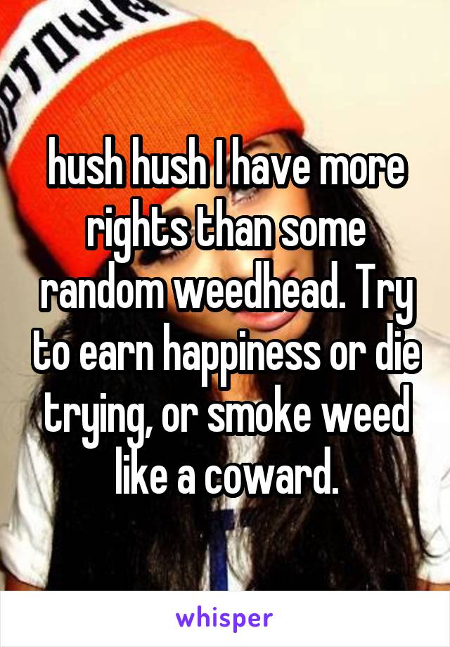 hush hush I have more rights than some random weedhead. Try to earn happiness or die trying, or smoke weed like a coward.