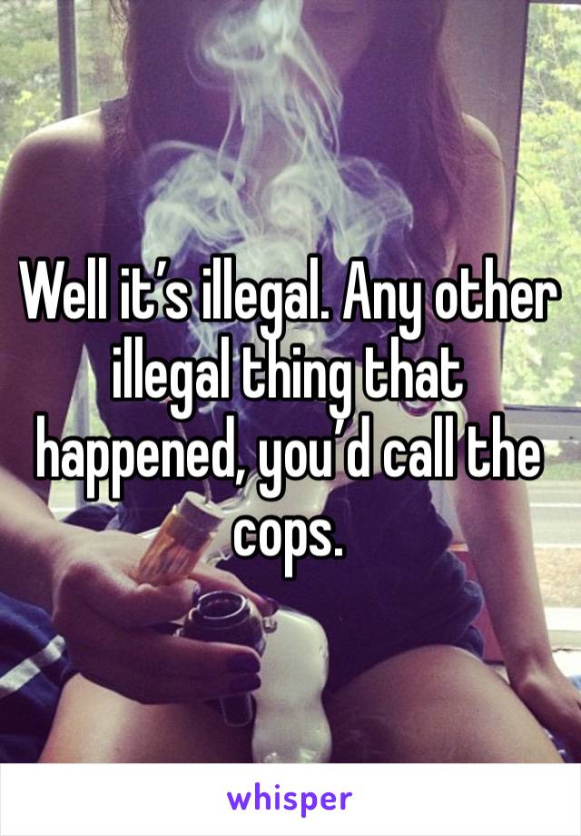 Well it’s illegal. Any other illegal thing that happened, you’d call the cops. 