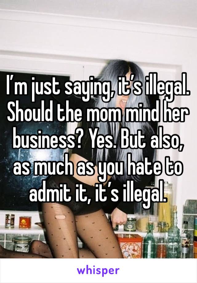 I’m just saying, it’s illegal. Should the mom mind her business? Yes. But also, as much as you hate to admit it, it’s illegal. 